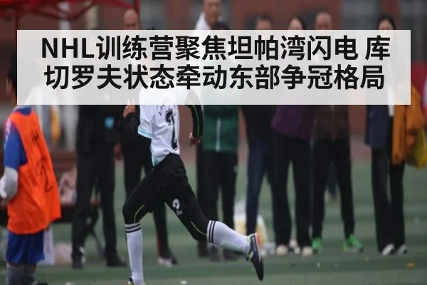 NHL训练营聚焦坦帕湾闪电 库切罗夫状态牵动东部争冠格局