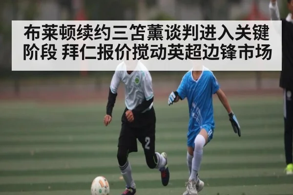 布莱顿续约三笘薰谈判进入关键阶段 拜仁报价搅动英超边锋市场