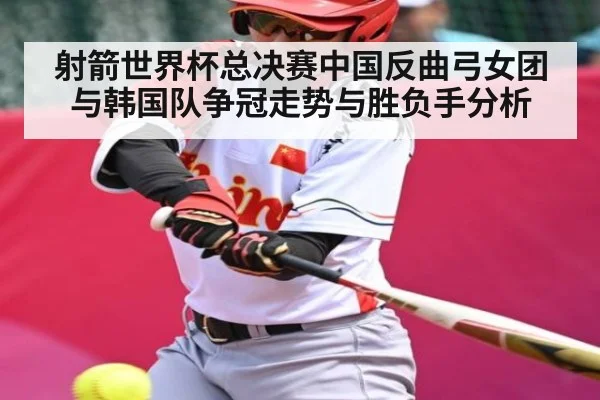 射箭世界杯总决赛中国反曲弓女团与韩国队争冠走势与胜负手分析