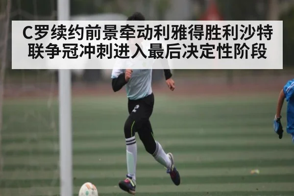 C罗续约前景牵动利雅得胜利沙特联争冠冲刺进入最后决定性阶段
