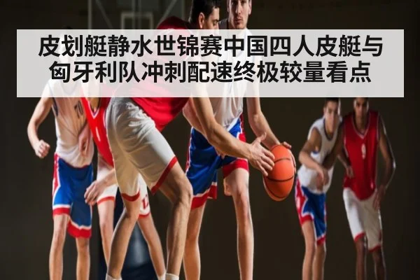 皮划艇静水世锦赛中国四人皮艇与匈牙利队冲刺配速终极较量看点