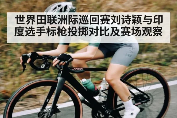 世界田联洲际巡回赛刘诗颖与印度选手标枪投掷对比及赛场观察